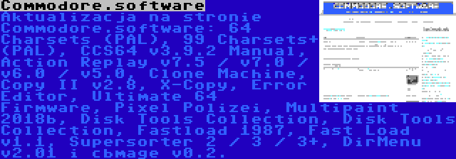 Commodore.software | Aktualizacja na stronie Commodore.software: 64 Charsets (PAL), 99 Charsets+ (PAL), CCS64 v3.9.2 Manual, Action Replay v7.5 / v7.0 / v6.0 / v5.0, Clone Machine, Copy II v2.8, X-Copy, Error Editor, Ultimate 64 Firmware, Pixel Polizei, Multipaint 2018b, Disk Tools Collection, Disk Tools Collection, Fastload 1987, Fast Load v1.1, Supersorter 2 / 3 / 3+, DirMenu v2.01 i cbmage v0.2.