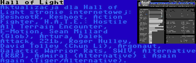 Hall of Light | Aktualizacja dla Hall of Light stronie internetowej: ReshootR, Reshoot, Action Fighter, H.A.T.E.: Hostile All Terrain Encounter, E-Motion, Sean Millard (Glob), Artura, Dalek Attack, 221b, Roger Hulley, David Tolley (Chun Li), Argonaut, Galactic Warrior Rats, SWIV, Alternative [R&R], Admiral (Alternative) i Again Again (Tiger/Alternative).