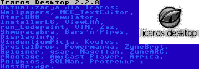 Icaros Desktop 2.2.8 | Aktualizacja dla Icaros: Wallpapers, MCC_TextEditor, Atari800 - emulator, InstallerLG, ViewLHA, run_Lodepaint, VIM, Zaz, Shmupacabra, Bars'n'Pipes, DisplayInfo, VindentiumPicta, Koules, KrystalDrop, Powermanga, ZuneBrot, Sploiner, gsar, Magellan, ZuneARC, rRootage, AmiCast Player, Africa, Polybios, SQLMan, Protrekkr i HostBridge.