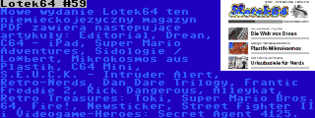 Lotek64 #59 | Nowe wydanie Lotek64 ten niemieckojęzyczny magazyn PDF zawiera następujące artykuły: Editorial, Drean, C64 - iPad, Super Mario Adventures, Sidologie / Lo*bert, Mikrokosmos aus Plastik, C64 Mini, S.E.U.C.K. - Intruder Alert, Retro-Nerds, Dan Dare Trilogy, Frantic Freddie 2, Rick Dangerous, Alleykat, Retro Treasures: Toki, Super Mario Bros. 64, Fire!, Newsticker, Street Fighter II i Videogame-Heroes: Secret Agent 4125.