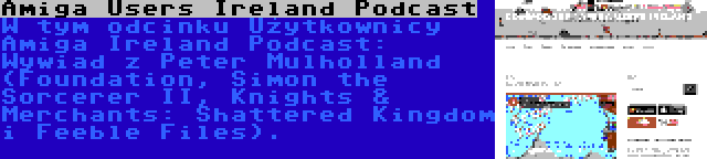 Amiga Users Ireland Podcast | W tym odcinku Użytkownicy Amiga Ireland Podcast: Wywiad z Peter Mulholland (Foundation, Simon the Sorcerer II, Knights & Merchants: Shattered Kingdom i Feeble Files).