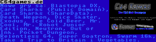 C64games.de | Nowe gry są: Blastopia DX, Card Sharks (Public Domain), Card Sharks (ShareData), Death Weapon, Dice Skater, Exodus, Ice Cold Beer, Mr. Cool, Mr. Robot Junior Edition, Neutron, Out of Ink, Pocket Dungeon, Relentless 64, Super Goatron, Swarm 16k, Take a Trip to Britain i Vegetables.