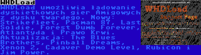 WHDLoad | WHDLoad umożliwia ładowanie dyskietkowych gier Amigowych z dysku twardego. Nowy: Strikefleet, Pacman 87, Last Soldie, Forest Dumb Forever, Atlantyda i Prawo Krwi. Aktualizacja: The Blues Brothers, Pinball Dreams, Xenon 2, Cadaver Demo Level, Rubicon i Jim Power.