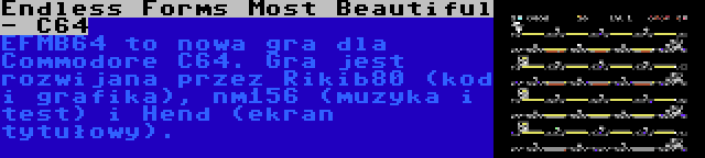 Endless Forms Most Beautiful - C64 | EFMB64 to nowa gra dla Commodore C64. Gra jest rozwijana przez Rikib80 (kod i grafika), nm156 (muzyka i test) i Hend (ekran tytułowy).