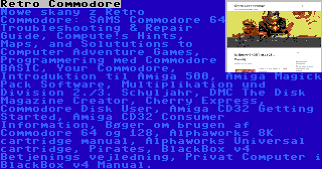 Retro Commodore | Nowe skany z Retro Commodore: SAMS Commodore 64 Troubleshooting & Repair Guide, Compute!s Hints, Maps, and Solututions to Computer Adventure Games, Programmering med Commodore BASIC, Your Commodore, Introduktion til Amiga 500, Amiga Magick Pack Software, Multiplikation und Division 2./3. Schuljahr, DMC The Disk Magazine Creator, Cherry Express, Commodore Disk User, Amiga CD32 Getting Started, Amiga CD32 Consumer Information, Bøger om brugen af Commodore 64 og 128, Alphaworks 8K cartridge manual, Alphaworks Universal cartridge, Pirates, BlackBox v4 Betjenings vejledning, Privat Computer i BlackBox v4 Manual.