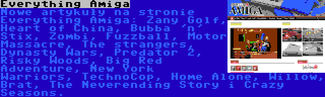 Everything Amiga | Nowe artykuły na stronie Everything Amiga: Zany Golf, Heart of China, Bubba 'n' Stix, Zombi, Fuzzball, Motor Massacre, The strangers, Dynasty Wars, Predator 2, Risky Woods, Big Red Adventure, New York Warriors, TechnoCop, Home Alone, Willow, Brat, The Neverending Story i Crazy Seasons.