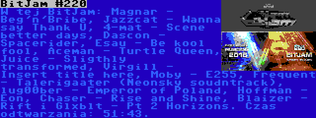 BitJam #220 | W tej BitJam: Magnar - Beg'n'Bribe, Jazzcat - Wanna say Thank U, 4-mat - Scene better days, Dascon - Spacerider, Esau - Be kool fool, Aceman - Turtle Queen, Juice - Sligthly transformed, Virgill - Insert title here, Moby - E255, Frequent - Talerigaater (Neonsky soudntrack), lug00ber - Emperor of Poland, Hoffman - Eon, Chaser - Rise and Shine, Blaizer - Rift i Glxblt - Pt 2 Horizons. Czas odtwarzania: 51:43.