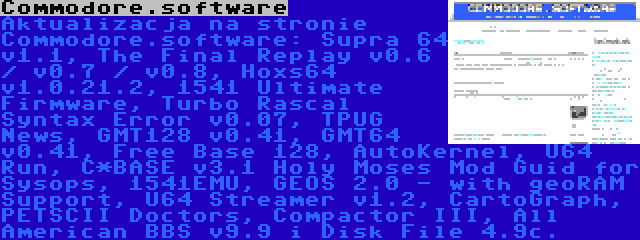 Commodore.software | Aktualizacja na stronie Commodore.software: Supra 64 v1.1, The Final Replay v0.6 / v0.7 / v0.8, Hoxs64 v1.0.21.2, 1541 Ultimate Firmware, Turbo Rascal Syntax Error v0.07, TPUG News, GMT128 v0.41, GMT64 v0.41, Free Base 128, AutoKernel, U64 Run, C*BASE v3.1 Holy Moses Mod Guid for Sysops, 1541EMU, GEOS 2.0 - with geoRAM Support, U64 Streamer v1.2, CartoGraph, PETSCII Doctors, Compactor III, All American BBS v9.9 i Disk File 4.9c.