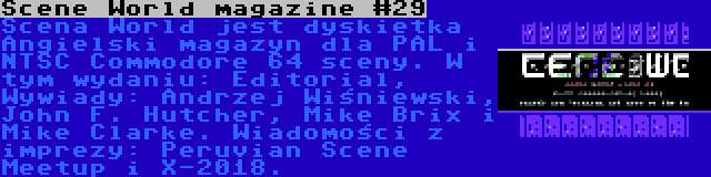 Scene World magazine #29 | Scena World jest dyskietka Angielski magazyn dla PAL i NTSC Commodore 64 sceny. W tym wydaniu: Editorial, Wywiady: Andrzej Wiśniewski, John F. Hutcher, Mike Brix i Mike Clarke. Wiadomości z imprezy: Peruvian Scene Meetup i X-2018.