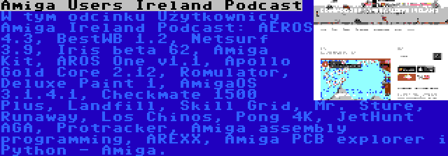 Amiga Users Ireland Podcast | W tym odcinku Użytkownicy Amiga Ireland Podcast: AEROS 4.3, BestWB 1.2, Netsurf 3.9, Iris beta 62, Amiga Kit, AROS One v1.1, Apollo Gold Core 2.12, Romulator, Deluxe Paint 1, AmigaOS 3.1.4.1, Checkmate 1500 Plus, Landfill, Skill Grid, Mr. Sture, Runaway, Los Chinos, Pong 4K, JetHunt AGA, Protracker, Amiga assembly programming, AREXX, Amiga PCB explorer i Python - Amiga.