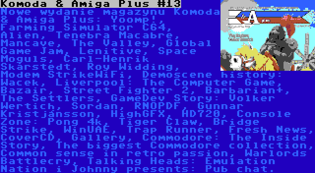 Komoda & Amiga Plus #13 | Nowe wydanie magazynu Komoda & Amiga Plus: Yoomp!, Farming Simulator C64, Alien, Tenebra Macabre, Mancave, The Valley, Global Game Jam, Lenitive, Space Moguls, Carl-Henrik Skårstedt, Roy Widding, Modem StrikeWiFi, Demoscene history: Wacek, Liverpool: The Computer Game, Bazair, Street Fighter 2, Barbarian+, The Settlers, GameDev Story: Volker Wertich, Sordan, RNOPDF, Gunnar Kristjánsson, HighGFX, HD720, Console Zone: Pong 4k, Tiger Claw, Bridge Strike, WinUAE, Trap Runner, Fresh News, CoverCD, Gallery, Commodore: The Inside Story, The biggest Commodore collection, Common sense in retro passion, Warlords Battlecry, Talking Heads: Emulation Nation i Johnny presents: Pub chat.