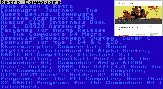 Retro Commodore | Nowe skany z Retro Commodore: Journey - The Quest Begins, Commodore Horsens Årsrapport 1984, Abacus C128 Internals Book nr 1, 68020 Assembler Packages for Amiga Release 6, The Commodore 64 Macro Assembler Development System, Super C Compiler for the C-64 & C-128, Sharewareplus Commercial, Sound Digitizer, InterWord 64 Alpha Series, BASIC 64 Compiler, Kickstart 3.1 Installation, Football Pools with the Commodore 64, Commodore Amiga A1200 User's Guide, SAMS the Official Book for the Commodore 128 Personal Computer, C128 CP/M User's Guide, 32 BASIC Programs for the PET Computer, More than 32 BASIC Programs for the Commodore 64 i InterWord.