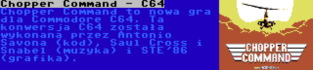 Chopper Command - C64 | Chopper Command to nowa gra dla Commodore C64. Ta konwersja C64 została wykonana przez Antonio Savona (kod), Saul Cross i Snabel (muzyka) i STE'86 (grafika).