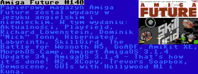 Amiga Future #140 | Papierowy magazyn Amiga Future został wydany w języku angielskim i niemieckim. W tym wydaniu: Aktualności, Playfield, Richard Löwenstein, Dominik Nick Tonn, Hibernated, Labyrinth, SkillGird, The Battle for Wesnoth #5, GoADF, AmiKit XE, MorphOS Camp, Aminet AmigaOS 3.1.4 Update 34, AmigaOS 3.1.4 - That's how it's done! #2, XCopy, Trevors Soapbox, Demoscene, GUIs with Hollywood #1 i Kuna.