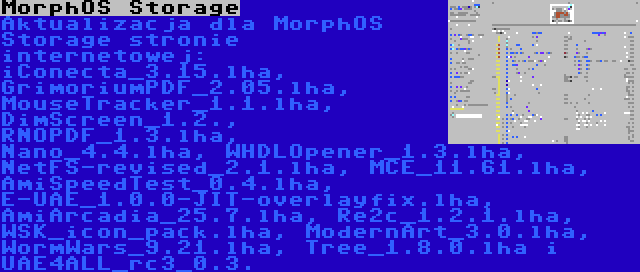 MorphOS Storage | Aktualizacja dla MorphOS Storage stronie internetowej: iConecta_3.15.lha, GrimoriumPDF_2.05.lha, MouseTracker_1.1.lha, DimScreen_1.2., RNOPDF_1.3.lha, Nano_4.4.lha, WHDLOpener_1.3.lha, NetFS-revised_2.1.lha, MCE_11.61.lha, AmiSpeedTest_0.4.lha, E-UAE_1.0.0-JIT-overlayfix.lha, AmiArcadia_25.7.lha, Re2c_1.2.1.lha, WSK_icon_pack.lha, ModernArt_3.0.lha, WormWars_9.21.lha, Tree_1.8.0.lha i UAE4ALL_rc3_0.3.