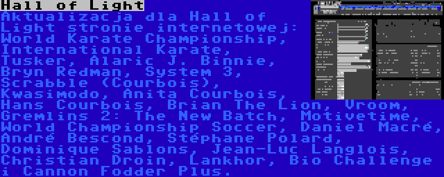 Hall of Light | Aktualizacja dla Hall of Light stronie internetowej: World Karate Championship, International Karate, Tusker, Alaric J. Binnie, Bryn Redman, System 3, Scrabble (Courbois), Kwasimodo, Anita Courbois, Hans Courbois, Brian The Lion, Vroom, Gremlins 2: The New Batch, Motivetime, World Championship Soccer, Daniel Macré, André Bescond, Stéphane Polard, Dominique Sablons, Jean-Luc Langlois, Christian Droin, Lankhor, Bio Challenge i Cannon Fodder Plus.