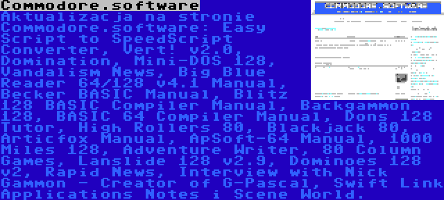 Commodore.software | Aktualizacja na stronie Commodore.software: Easy Script to SpeedScript Converter, Vert! v2.0, Domination, Mini-DOS 128, Vandalism News, Big Blue Reader 64/128 v4.1 Manual, Becker BASIC Manual, Blitz 128 BASIC Compiler Manual, Backgammon 128, BASIC 64 Compiler Manual, Dons 128 Tutor, High Rollers 80, Blackjack 80, Articfox Manual, ApSoft-64 Manual, 1000 Miles 128, Adventure Writer, 80 Column Games, Lanslide 128 v2.9, Dominoes 128 v2, Rapid News, Interview with Nick Gammon - Creator of G-Pascal, Swift Link Applications Notes i Scene World.