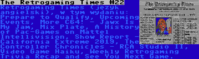 The Retrogaming Times #22 | Retrogaming Times (język angielski), w tym wydaniu: Prepare to Qualify, Upcoming Events, More C64! - Jawx Is My Jam, Mix Plate, A History of Pac-Games on Mattel Intellivision, Show Report - California Extreme 2019, The Controller Chronicles - RCA Studio II, Video Game Haiku, Weekly Retrogaming Trivia Recap and See You Next Game.