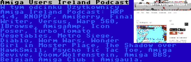 Amiga Users Ireland Podcast | W tym odcinku Użytkownicy Amiga Ireland Podcast: WRP 4.4, RNOPDF, AmiBerry, Final Writer, Versus, Warp 560, IBrowse, AmigaAmp, Icon Poser, Turbo Tomato Vegetables, Metro Siege, Diablo, Worm Wars, Wonder Girl in Moster Place, The Shadow over HawkSmill, Psycho Tic Tac Toe, Amiga Revive, Doom/Wolfenstein, Amiga BBS, Belgian Amiga Club i Amigaula.