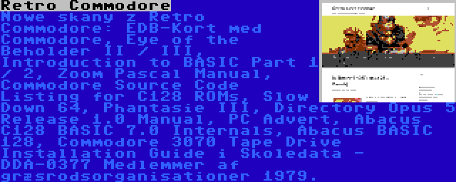 Retro Commodore | Nowe skany z Retro Commodore: EDB-Kort med Commodore, Eye of the Beholder II / III, Introduction to BASIC Part 1 / 2, Zoom Pascal Manual, Commodore Source Code Listing for C128 ROMs, Slow Down 64, Phantasie III, Directory Opus 5 Release 1.0 Manual, PC Advert, Abacus C128 BASIC 7.0 Internals, Abacus BASIC 128, Commodore 3070 Tape Drive Installation Guide i Skoledata - DDA-0377 Medlemmer af græsrodsorganisationer 1979.