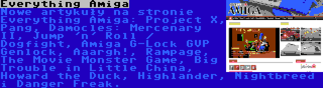 Everything Amiga | Nowe artykuły na stronie Everything Amiga: Project X, Pang, Damocles: Mercenary II, Jump 'n' Roll / Dogfight, Amiga G-Lock GVP Genlock, Aaargh!, Rampage, The Movie Monster Game, Big Trouble in Little China, Howard the Duck, Highlander, Nightbreed i Danger Freak.