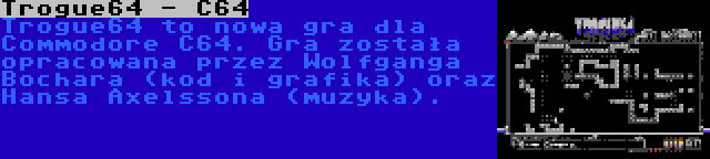 Trogue64 - C64 | Trogue64 to nowa gra dla Commodore C64. Gra została opracowana przez Wolfganga Bochara (kod i grafika) oraz Hansa Axelssona (muzyka).