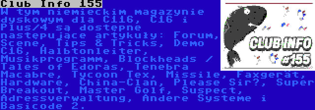 Club Info 155 | W tym niemieckim magazynie dyskowym dla C116, C16 i Plus/4 są dostępne następujące artykuły: Forum, Scene, Tips & Tricks, Demo C16, Halbtonleiter, Musikprogramm, Blockheads / Tales of Edoras, Tenebra Macabre, Tycoon Tex, Missile, Faxgerät, Hardware, China-Clan, Please Sir?, Super Breakout, Master Golf, Suspect, Adressverwaltung, Andere Systeme i Basicode 2.