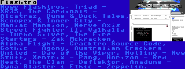 Flashtro | Nowe Flashtros: Triad - XR35, The Cardinals - Alcatraz, Dune & Duck Tales, Scoopex & Inner City - Maniac Mansion, Nerve Axis - Street Fighter II, Valhalla - Turbo Silver, The Fire Starters - Zak Mckracken, Alpha Flight - Cracktro Source Code, Gothic - Agony, Australian Crackers United - Day of the Viper, Hotline - New Stuff, Xentrix - Pang, Horizon - Red Heat, The Clan - Deflektor, Anadune - Dyna Blaster i Ethic - Zeppelin.