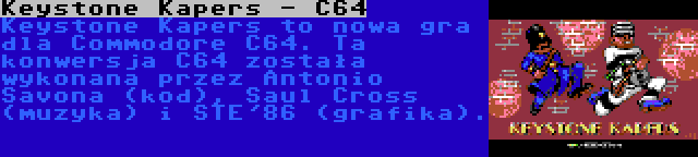 Keystone Kapers - C64 | Keystone Kapers to nowa gra dla Commodore C64. Ta konwersja C64 została wykonana przez Antonio Savona (kod), Saul Cross (muzyka) i STE'86 (grafika).