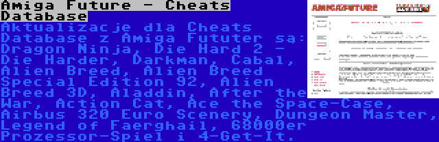 Amiga Future - Cheats Database | Aktualizacje dla Cheats Database z Amiga Fututer są: Dragon Ninja, Die Hard 2 - Die Harder, Darkman, Cabal, Alien Breed, Alien Breed Special Edition 92, Alien Breed 3D, Aladdin, After the War, Action Cat, Ace the Space-Case, Airbus 320 Euro Scenery, Dungeon Master, Legend of Faerghail, 68000er Prozessor-Spiel i 4-Get-It.