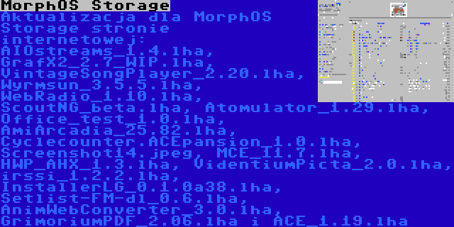 MorphOS Storage | Aktualizacja dla MorphOS Storage stronie internetowej: AIOstreams_1.4.lha, GrafX2_2.7_WIP.lha, VintageSongPlayer_2.20.lha, Wyrmsun_3.5.5.lha, WebRadio_1.10.lha, ScoutNG_beta.lha, Atomulator_1.29.lha, Office_test_1.0.lha, AmiArcadia_25.82.lha, Cyclecounter.ACEpansion_1.0.lha, Screenshot14.jpeg, MCE_11.7.lha, HWP_AHX_1.3.lha, VidentiumPicta_2.0.lha, irssi_1.2.2.lha, InstallerLG_0.1.0a38.lha, Setlist-FM-dl_0.6.lha, AnimWebConverter_3.0.lha, GrimoriumPDF_2.06.lha i ACE_1.19.lha