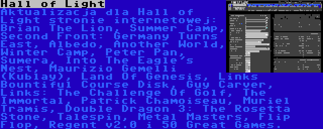 Hall of Light | Aktualizacja dla Hall of Light stronie internetowej: Brian The Lion, Summer Camp, Second Front: Germany Turns East, Albedo, Another World, Winter Camp, Peter Pan, Sumera, Into The Eagle's Nest, Maurizio Gemelli (Kublay), Land Of Genesis, Links Bountiful Course Disk, Guy Carver, Links: The Challenge Of Golf, The Immortal, Patrick Chamoiseau, Muriel Tramis, Double Dragon 3: The Rosetta Stone, Talespin, Metal Masters, Flip Flop, Regent v2.0 i 50 Great Games.