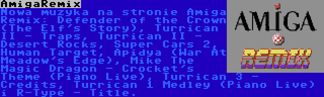 AmigaRemix | Nowa muzyka na stronie Amiga Remix: Defender of the Crown (The Elf's Story), Turrican II - Traps, Turrican II - Desert Rocks, Super Cars 2, Human Target, Apidya (War At Meadow's Edge), Mike The Magic Dragon - Crocket's Theme (Piano Live), Turrican 3 - Credits, Turrican 1 Medley (Piano Live) i R-Type - Title.