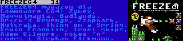 FREEZE64 - 31 | FREEZE64 magazyn dla Commodore C64: Zybex, Maggotmania, Badlands, Brick's Revenge, Zzapback, Nutcraka, Thing on a Spring, Kevin Franklin, level skips, Adam Gilmore, pokes 'n' codes i Stephan Eickmann.