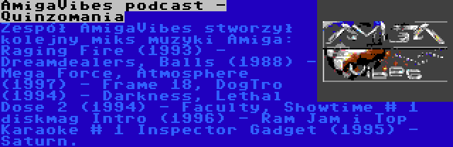 AmigaVibes podcast - Quinzomania | Zespół AmigaVibes stworzył kolejny miks muzyki Amiga: Raging Fire (1993) - Dreamdealers, Balls (1988) - Mega Force, Atmosphere (1997) - Frame 18, DogTro (1994) - Darkness, Lethal Dose 2 (1994) - Faculty, Showtime # 1 diskmag Intro (1996) - Ram Jam i Top Karaoke # 1 Inspector Gadget (1995) - Saturn.