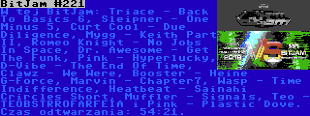 BitJam #221 | W tej BitJam: Triace - Back To Basics 6, Sleipner - One Minus 5, Curt Cool - Due Diligence, Mygg - Keith Part II, Romeo Knight - No Jobs In Space, Dr. Awesome - Get The Funk, Pink - Hyperlucky, D-Vibe - The End Of Time, Clawz - We Were, Booster - Heine G-Force, Marvin - Chapter7, Wasp - Time Indifference, Heatbeat - Sainahi Crircles Short, Muffler - Signals, Teo - TEOBSTRROFARFEIA i Pink - Plastic Dove. Czas odtwarzania: 54:21.