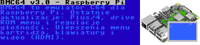 BMC64 v3.0 - Raspberry Pi | BMC64 to emulator C64 dla Raspberry Pi. Ostatnie aktualizacje: Plus/4, drive ROM menu i regulację głośności. Ulepszenia menu kartridża, klawiatury i wideo (HDMI).