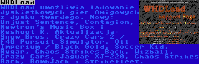 WHDLoad | WHDLoad umożliwia ładowanie dyskietkowych gier Amigowych z dysku twardego. Nowy: Unjust Sentence, Contagion, Newtron's Music Box i Reshoot R. Aktualizacja: Snow Bros, Crazy Cars 2 / F40 Pursuit Simulator, Oil Imperium / Black Gold, Soccer Kid, Rygar, Chaos Strikes Back, Wizball, Crazy Cars, Jaguar XJ-220, Chaos Strikes Back, BombJack i Strikefleet.