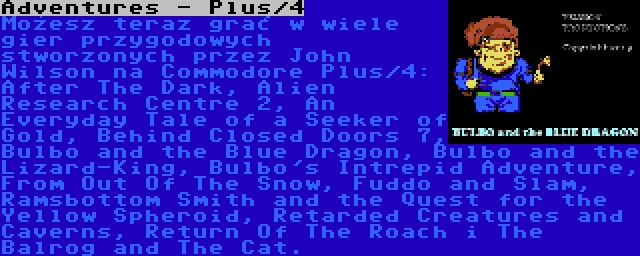 Adventures - Plus/4 | Możesz teraz grać w wiele gier przygodowych stworzonych przez John Wilson na Commodore Plus/4: After The Dark, Alien Research Centre 2, An Everyday Tale of a Seeker of Gold, Behind Closed Doors 7, Bulbo and the Blue Dragon, Bulbo and the Lizard-King, Bulbo's Intrepid Adventure, From Out Of The Snow, Fuddo and Slam, Ramsbottom Smith and the Quest for the Yellow Spheroid, Retarded Creatures and Caverns, Return Of The Roach i The Balrog and The Cat.