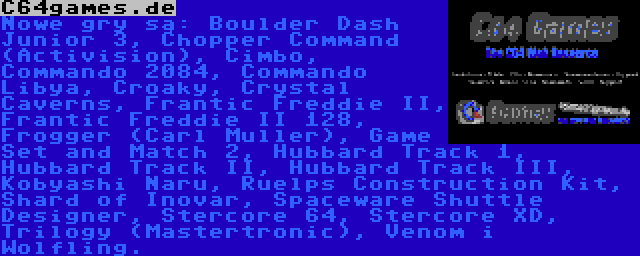 C64games.de | Nowe gry są: Boulder Dash Junior 3, Chopper Command (Activision), Cimbo, Commando 2084, Commando Libya, Croaky, Crystal Caverns, Frantic Freddie II, Frantic Freddie II 128, Frogger (Carl Muller), Game Set and Match 2, Hubbard Track 1, Hubbard Track II, Hubbard Track III, Kobyashi Naru, Ruelps Construction Kit, Shard of Inovar, Spaceware Shuttle Designer, Stercore 64, Stercore XD, Trilogy (Mastertronic), Venom i Wolfling.