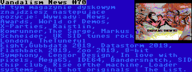 Vandalism News #70 | W tym magazynie dyskowym znajdziesz następujące pozycje: Wywiady: News, Awards, World of Demos, X-Parties, Raistlin, Romrunner,The Sarge, Markus Schneider, UK SID tunes rock London, TheTuneful Eight,Gubbdata 2019, Datastorm 2019, Flashback 2019, Zoo 2019, 8-bit Symphony, Censor Design, In love with pixels, Mega65, IDE64, Bandersnatch, SID chip club, Rise ofthe machine, Loader systems, Shit hot originals i The List.