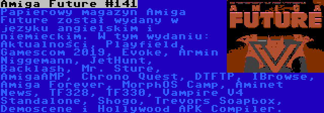 Amiga Future #141 | Papierowy magazyn Amiga Future został wydany w języku angielskim i niemieckim. W tym wydaniu: Aktualności, Playfield, Gamescom 2019, Evoke, Armin Niggemann, JetHunt, Backlash, Mr. Sture, AmigaAMP, Chrono Quest, DTFTP, IBrowse, Amiga Forever, MorphOS Camp, Aminet News, TF328, TF330, Vampire V4 Standalone, Shogo, Trevors Soapbox, Demoscene i Hollywood APK Compiler.