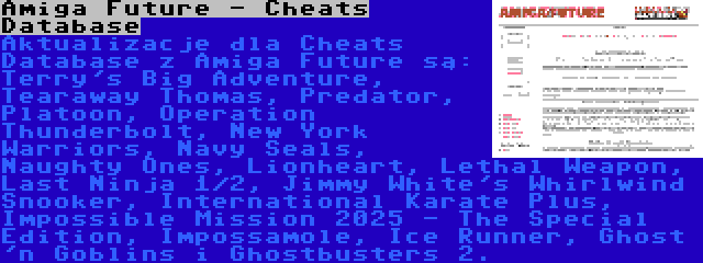 Amiga Future - Cheats Database | Aktualizacje dla Cheats Database z Amiga Future są: Terry's Big Adventure, Tearaway Thomas, Predator, Platoon, Operation Thunderbolt, New York Warriors, Navy Seals, Naughty Ones, Lionheart, Lethal Weapon, Last Ninja 1/2, Jimmy White's Whirlwind Snooker, International Karate Plus, Impossible Mission 2025 - The Special Edition, Impossamole, Ice Runner, Ghost 'n Goblins i Ghostbusters 2.