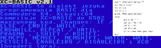 XC=BASIC v2.1 | XC=BASIC to dialekt języka programowania BASIC dla Commodore 64. Xcbasic64 kompiluje XC=BASIC do 6502 maszynowy kod. Changes: IF / ELSE / ENDIF, WHILE / ENDWHILE, REPEAT / UNTIL, PRAGMA , LSHIFT / RSHIFT, MEMCPY, MEMSET, MEMSHIFT, WATCH, WAIT, PETSCII, ENABLEIRQ / DISABLEIRQ i XCB Invaders (gra).