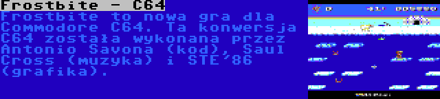 Frostbite - C64 | Frostbite to nowa gra dla Commodore C64. Ta konwersja C64 została wykonana przez Antonio Savona (kod), Saul Cross (muzyka) i STE'86 (grafika).