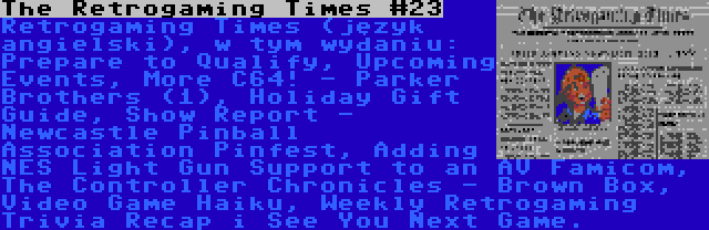 The Retrogaming Times #23 | Retrogaming Times (język angielski), w tym wydaniu: Prepare to Qualify, Upcoming Events, More C64! - Parker Brothers (1), Holiday Gift Guide, Show Report - Newcastle Pinball Association Pinfest, Adding NES Light Gun Support to an AV Famicom, The Controller Chronicles - Brown Box, Video Game Haiku, Weekly Retrogaming Trivia Recap i See You Next Game.