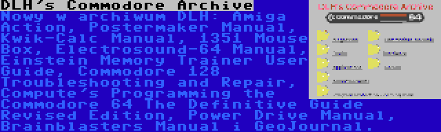 DLH's Commodore Archive | Nowy w archiwum DLH: Amiga Action, Postermaker Manual, Kwik-Calc Manual, 1351 Mouse Box, Electrosound-64 Manual, Einstein Memory Trainer User Guide, Commodore 128 Troubleshooting and Repair, Compute's Programming the Commodore 64 The Definitive Guide Revised Edition, Power Drive Manual, Brainblasters Manual i GeoJournal.