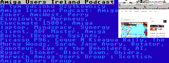 Amiga Users Ireland Podcast | W tym odcinku Użytkownicy Amiga Ireland Podcast: Amiga Joker, AmiWest, Perry Kivolowitz, Morpheus, Checkmate 1500+, Amiga laptop, Mindspace, Synergy client, ADF Master, Amiga Rocks, IBrowse, SysInfo, Picasso P96, Coque N Kieagua Rally, The Murky Woods, Sarah Jane Avory, Rotator, Saboteur, Eye of the Beholders, AI, Rygar, Stoker, Black Dawn, Ghidra, Norwich Amiga Users Group i Scottish Amiga Users Group.