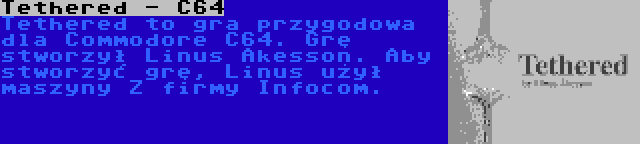 Tethered - C64 | Tethered to gra przygodowa dla Commodore C64. Grę stworzył Linus Akesson. Aby stworzyć grę, Linus użył maszyny Z firmy Infocom.