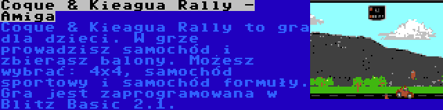 Coque & Kieagua Rally - Amiga | Coque & Kieagua Rally to gra dla dzieci. W grze prowadzisz samochód i zbierasz balony. Możesz wybrać: 4x4, samochód sportowy i samochód formuły. Gra jest zaprogramowana w Blitz Basic 2.1.